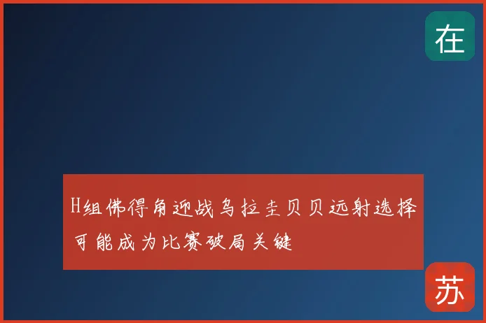 H组佛得角迎战乌拉圭贝贝远射选择可能成为比赛破局关键